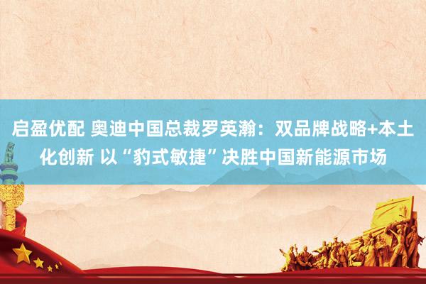 启盈优配 奥迪中国总裁罗英瀚：双品牌战略+本土化创新 以“豹式敏捷”决胜中国新能源市场