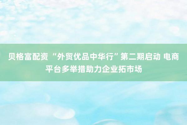 贝格富配资 “外贸优品中华行”第二期启动 电商平台多举措助力企业拓市场