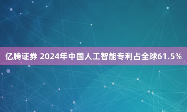 亿腾证券 2024年中国人工智能专利占全球61.5%