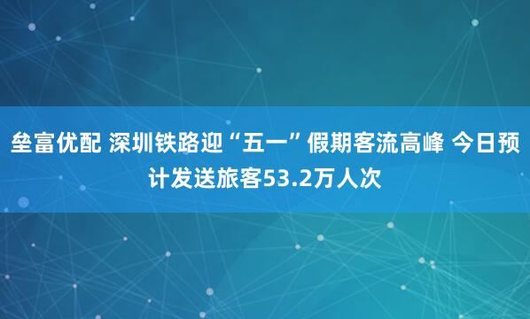 垒富优配 深圳铁路迎“五一”假期客流高峰 今日预计发送旅客53.2万人次