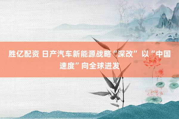 胜亿配资 日产汽车新能源战略“深改” 以“中国速度”向全球迸发