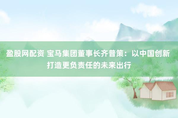 盈股网配资 宝马集团董事长齐普策：以中国创新 打造更负责任的未来出行