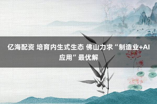 亿海配资 培育内生式生态 佛山力求“制造业+AI应用”最优解