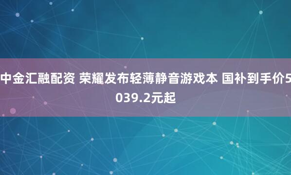 中金汇融配资 荣耀发布轻薄静音游戏本 国补到手价5039.2元起