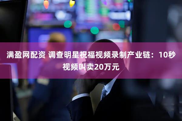 满盈网配资 调查明星祝福视频录制产业链：10秒视频叫卖20万元