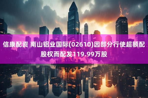 信康配资 南山铝业国际(02610)因部分行使超额配股权而配发119.99万股