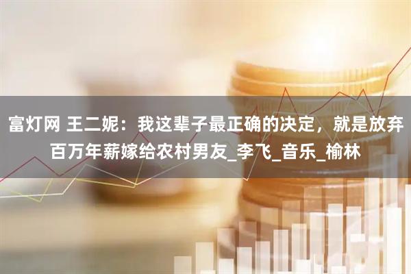富灯网 王二妮：我这辈子最正确的决定，就是放弃百万年薪嫁给农村男友_李飞_音乐_榆林