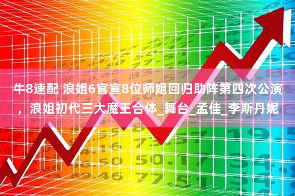 牛8速配 浪姐6官宣8位师姐回归助阵第四次公演，浪姐初代三大魔王合体_舞台_孟佳_李斯丹妮
