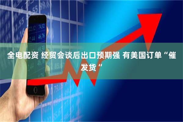 全电配资 经贸会谈后出口预期强 有美国订单“催发货“