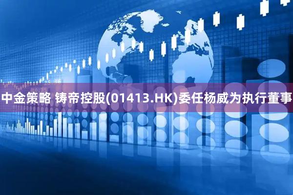 中金策略 铸帝控股(01413.HK)委任杨威为执行董事