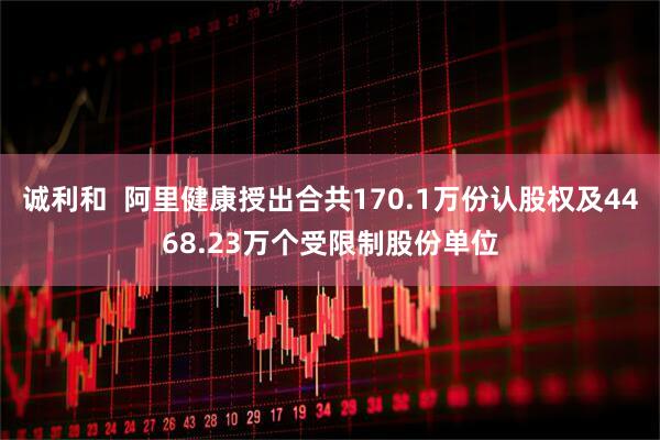 诚利和  阿里健康授出合共170.1万份认股权及4468.23万个受限制股份单位