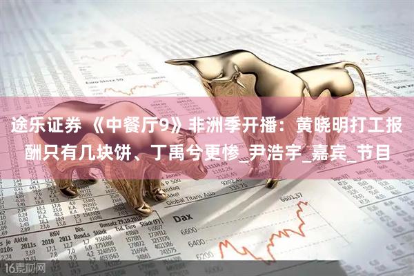 途乐证券 《中餐厅9》非洲季开播：黄晓明打工报酬只有几块饼、丁禹兮更惨_尹浩宇_嘉宾_节目