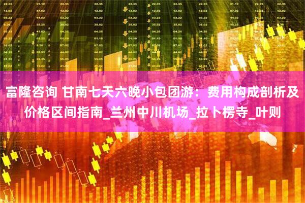 富隆咨询 甘南七天六晚小包团游：费用构成剖析及价格区间指南_兰州中川机场_拉卜楞寺_叶则