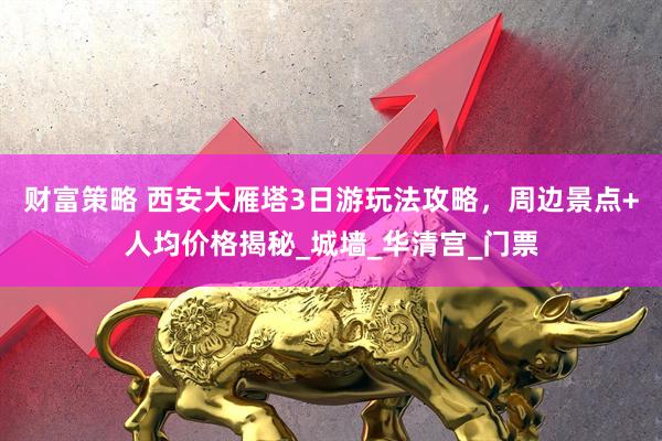 财富策略 西安大雁塔3日游玩法攻略，周边景点+人均价格揭秘_城墙_华清宫_门票