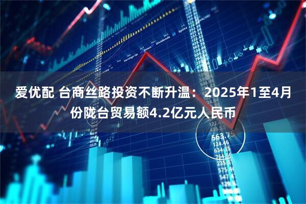 爱优配 台商丝路投资不断升温：2025年1至4月份陇台贸易额4.2亿元人民币