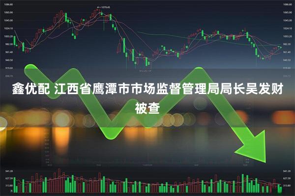 鑫优配 江西省鹰潭市市场监督管理局局长吴发财被查