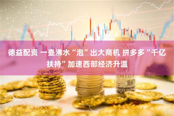 德益配资 一壶沸水“泡”出大商机 拼多多“千亿扶持”加速西部经济升温