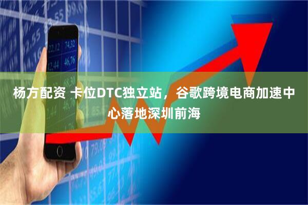 杨方配资 卡位DTC独立站，谷歌跨境电商加速中心落地深圳前海