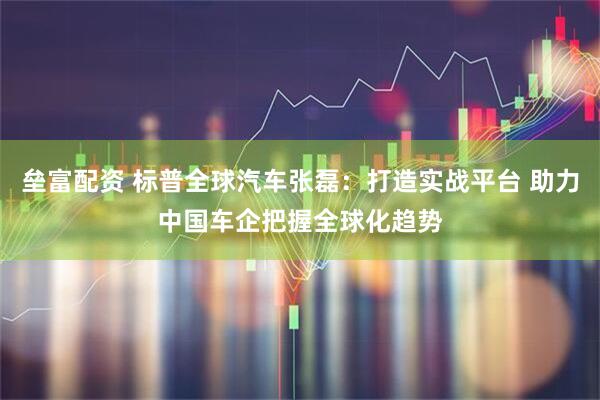 垒富配资 标普全球汽车张磊：打造实战平台 助力中国车企把握全球化趋势