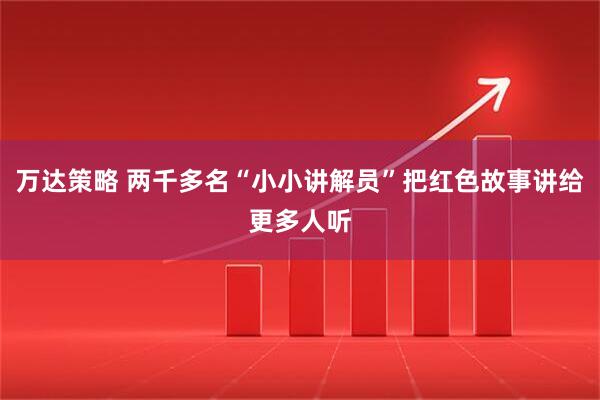 万达策略 两千多名“小小讲解员”把红色故事讲给更多人听