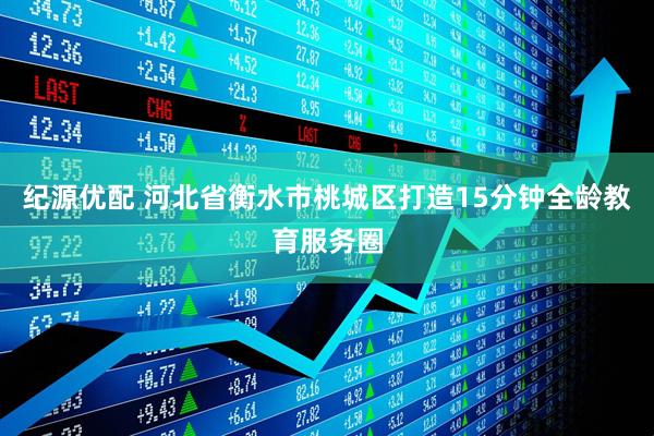 纪源优配 河北省衡水市桃城区打造15分钟全龄教育服务圈