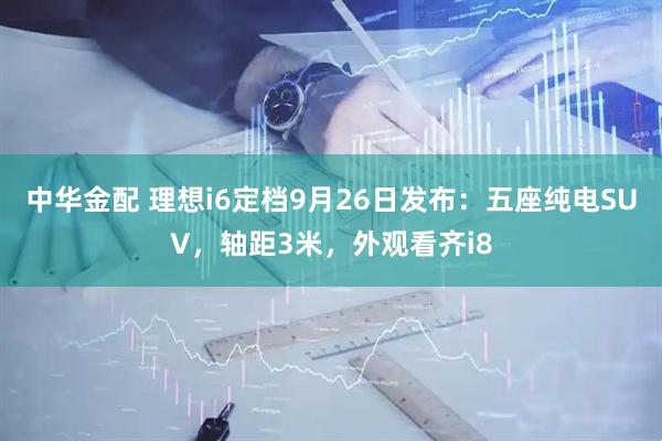 中华金配 理想i6定档9月26日发布：五座纯电SUV，轴距3米，外观看齐i8