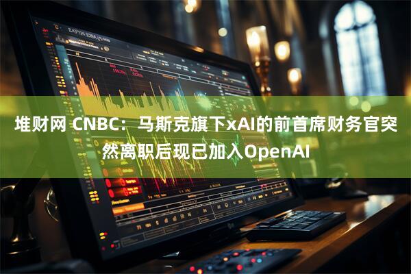 堆财网 CNBC：马斯克旗下xAI的前首席财务官突然离职后现已加入OpenAI