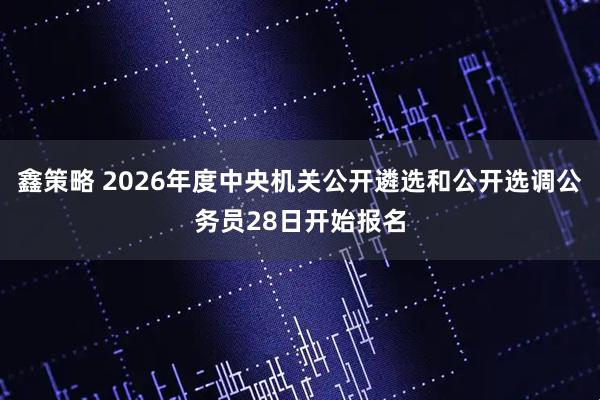 鑫策略 2026年度中央机关公开遴选和公开选调公务员28日开始报名