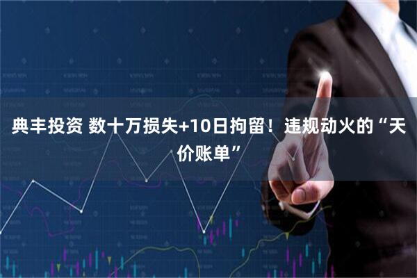 典丰投资 数十万损失+10日拘留！违规动火的“天价账单”