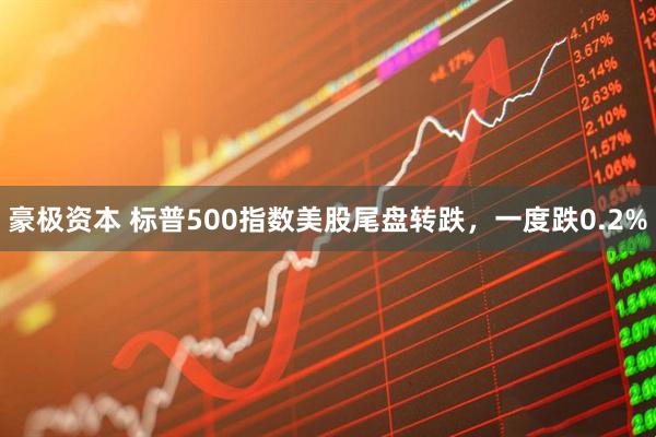豪极资本 标普500指数美股尾盘转跌，一度跌0.2%