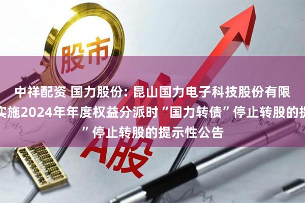 中祥配资 国力股份: 昆山国力电子科技股份有限公司关于实施2024年年度权益分派时“国力转债”停止转股的提示性公告