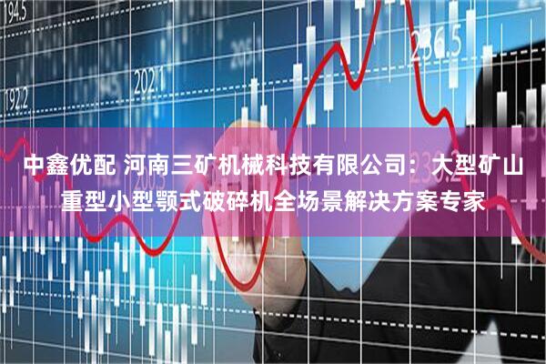 中鑫优配 河南三矿机械科技有限公司：大型矿山重型小型颚式破碎机全场景解决方案专家